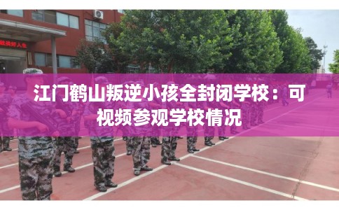 江门鹤山叛逆小孩全封闭学校：可视频参观学校情况