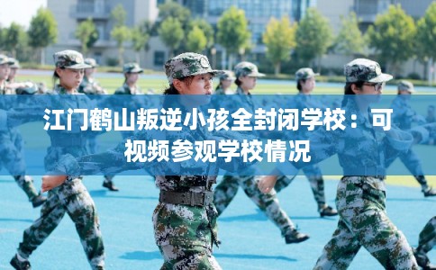 江门鹤山叛逆小孩全封闭学校：可视频参观学校情况