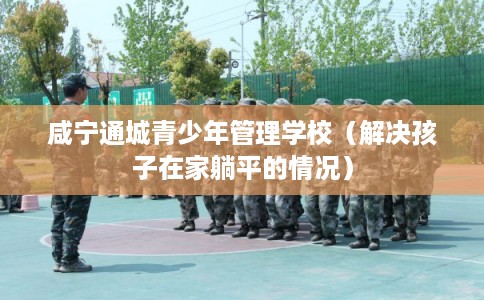 咸宁通城青少年管理学校（解决孩子在家躺平的情况）