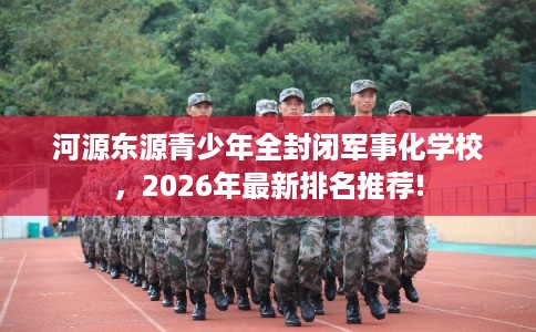 河源东源青少年全封闭军事化学校，2026年最新排名推荐!