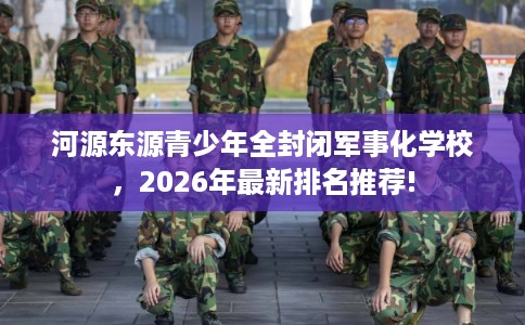 河源东源青少年全封闭军事化学校，2026年最新排名推荐!