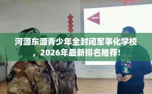 河源东源青少年全封闭军事化学校，2026年最新排名推荐!