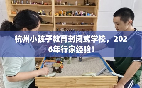杭州小孩子教育封闭式学校,2026年行家经验! 杭州小孩子教育封闭式学校,2026年行家经验!