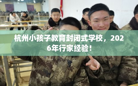 杭州小孩子教育封闭式学校,2026年行家经验! 杭州小孩子教育封闭式学校,2026年行家经验!