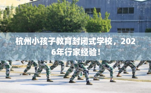 杭州小孩子教育封闭式学校,2026年行家经验! 杭州小孩子教育封闭式学校,2026年行家经验!
