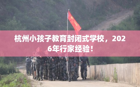 杭州小孩子教育封闭式学校，2026年行家经验！