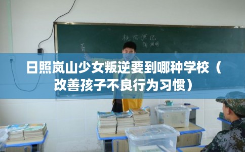 日照岚山少女叛逆要到哪种学校（改善孩子不良行为习惯）