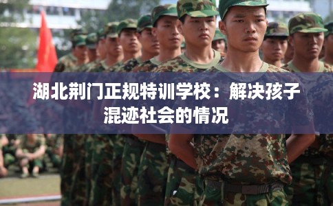 湖北荆门正规特训学校：解决孩子混迹社会的情况