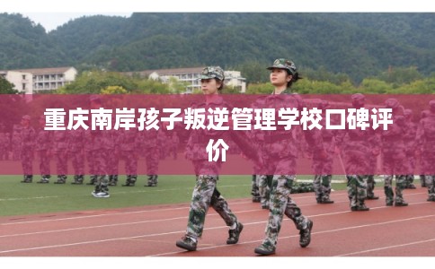 重庆南岸孩子叛逆管理学校口碑评价