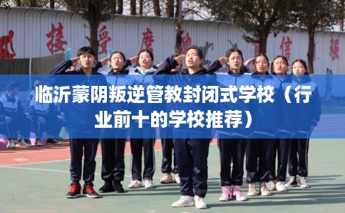 临沂蒙阴叛逆管教封闭式学校(行业前十的学校推荐) 临沂蒙阴叛逆管教封闭式学校(行业前十的学校推荐)