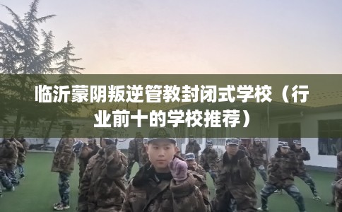 临沂蒙阴叛逆管教封闭式学校(行业前十的学校推荐) 临沂蒙阴叛逆管教封闭式学校(行业前十的学校推荐)