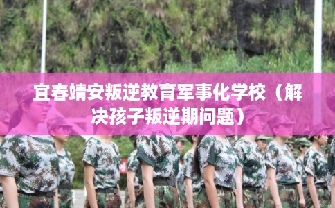 宜春靖安叛逆教育军事化学校(解决孩子叛逆期问题) 宜春靖安叛逆教育军事化学校(解决孩子叛逆期问题)