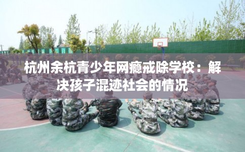 杭州余杭青少年网瘾戒除学校：解决孩子混迹社会的情况