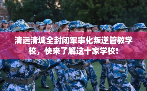 清远清城全封闭军事化叛逆管教学校，快来了解这十家学校!