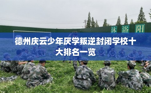 德州庆云少年厌学叛逆封闭学校十大排名一览