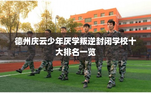 德州庆云少年厌学叛逆封闭学校十大排名一览