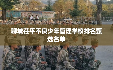 聊城茌平不良少年管理学校排名甄选名单