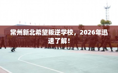 常州新北希望叛逆学校，2026年迅速了解！