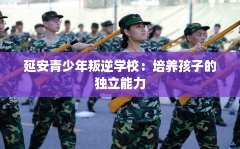 延安青少年叛逆学校：培养孩子的独立能力