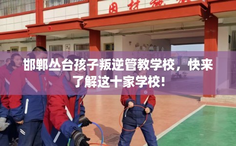 邯郸丛台孩子叛逆管教学校，快来了解这十家学校!