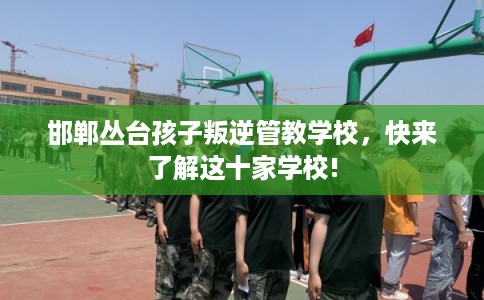 邯郸丛台孩子叛逆管教学校，快来了解这十家学校!