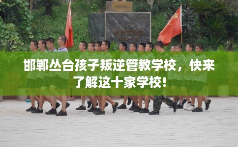 邯郸丛台孩子叛逆管教学校，快来了解这十家学校!