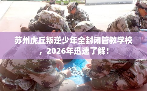 苏州虎丘叛逆少年全封闭管教学校，2026年迅速了解！