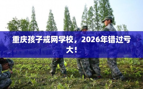 重庆孩子戒网学校，2026年错过亏大！