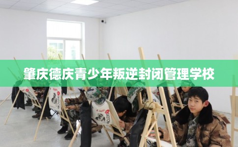 肇庆德庆青少年叛逆封闭管理学校