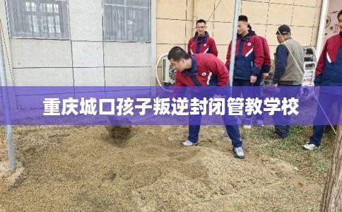 重庆城口孩子叛逆封闭管教学校