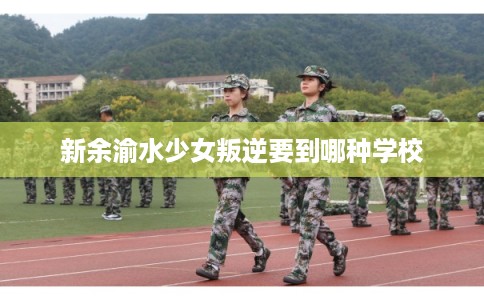 新余渝水少女叛逆要到哪种学校