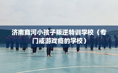 济南商河小孩子叛逆特训学校（专门戒游戏瘾的学校）