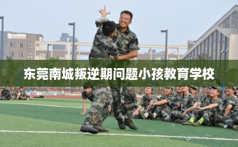 东莞南城叛逆期问题小孩教育学校