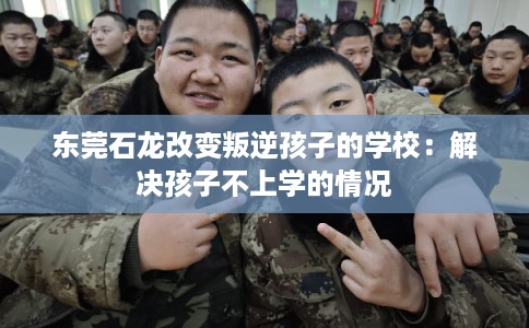 东莞石龙改变叛逆孩子的学校：解决孩子不上学的情况