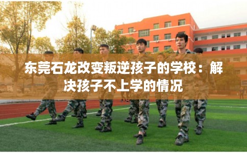 东莞石龙改变叛逆孩子的学校：解决孩子不上学的情况