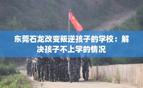 东莞石龙改变叛逆孩子的学校：解决孩子不上学的情况