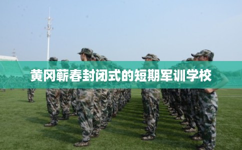 黄冈蕲春封闭式的短期军训学校 黄冈蕲春封闭式的短期军训学校
