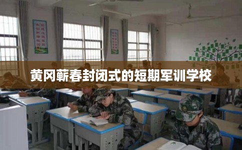 黄冈蕲春封闭式的短期军训学校 黄冈蕲春封闭式的短期军训学校