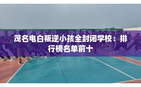 茂名电白叛逆小孩全封闭学校：排行榜名单前十