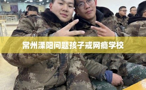 常州溧阳问题孩子戒网瘾学校 常州溧阳问题孩子戒网瘾学校