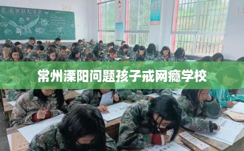 常州溧阳问题孩子戒网瘾学校 常州溧阳问题孩子戒网瘾学校