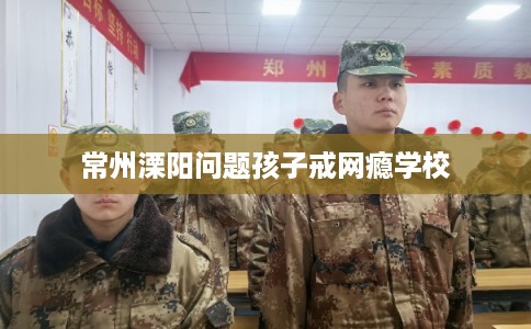 常州溧阳问题孩子戒网瘾学校 常州溧阳问题孩子戒网瘾学校