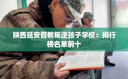 陕西延安管教叛逆孩子学校：排行榜名单前十
