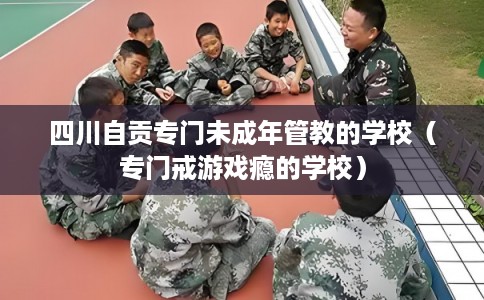 四川自贡专门未成年管教的学校（专门戒游戏瘾的学校）