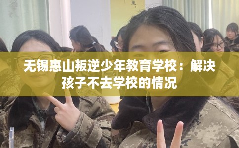 无锡惠山叛逆少年教育学校:解决孩子不去学校的情况 无锡惠山叛逆少年教育学校:解决孩子不去学校的情况