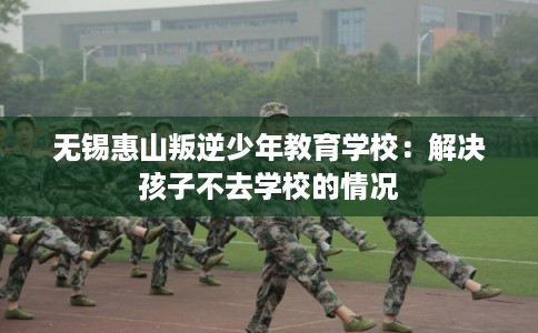 无锡惠山叛逆少年教育学校:解决孩子不去学校的情况 无锡惠山叛逆少年教育学校:解决孩子不去学校的情况