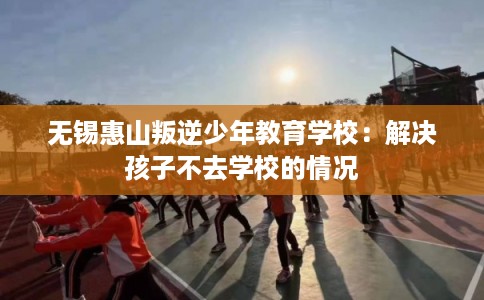 无锡惠山叛逆少年教育学校：解决孩子不去学校的情况