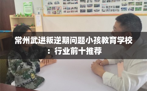 常州武进叛逆期问题小孩教育学校：行业前十推荐