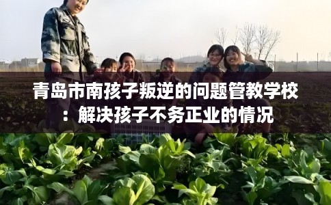 青岛市南孩子叛逆的问题管教学校：解决孩子不务正业的情况