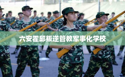 六安霍邱叛逆管教军事化学校